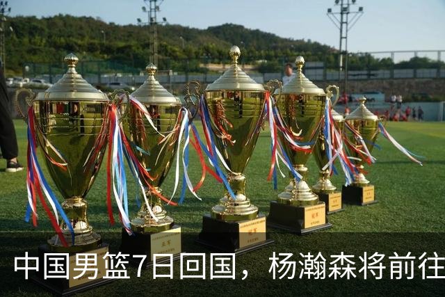 中国男篮7日回国，杨瀚森将前往美国参加夏季联赛